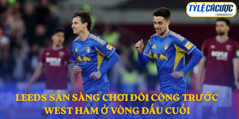 Leeds sẵn sàng chơi đôi công trước West Ham ở vòng đấu cuối